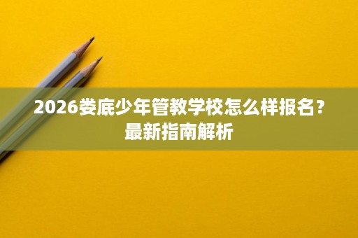 2026娄底少年管教学校怎么样报名?最新指南解析 2026娄底少年管教学校怎么样报名?最新指南解析
