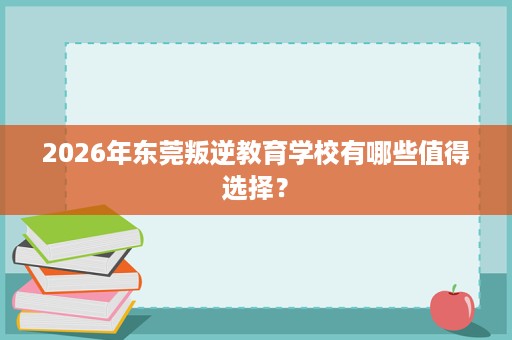 2026年东莞叛逆教育学校有哪些值得选择? 2026年东莞叛逆教育学校有哪些值得选择?