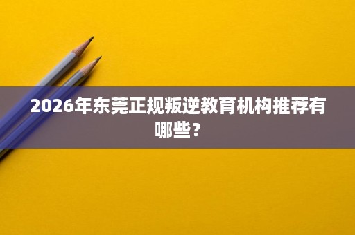 2026年东莞正规叛逆教育机构推荐有哪些? 2026年东莞正规叛逆教育机构推荐有哪些?