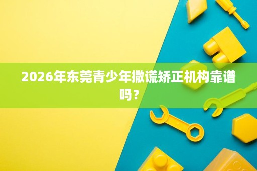 2026年东莞青少年撒谎矫正机构靠谱吗? 2026年东莞青少年撒谎矫正机构靠谱吗?