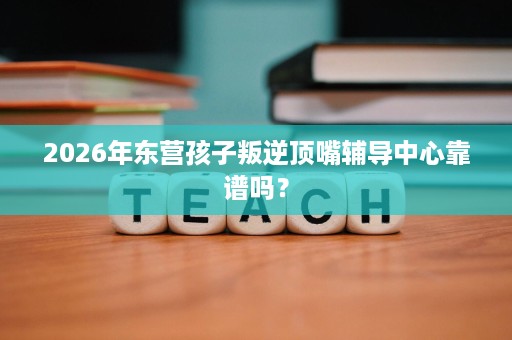 2026年东营孩子叛逆顶嘴辅导中心靠谱吗? 2026年东营孩子叛逆顶嘴辅导中心靠谱吗?