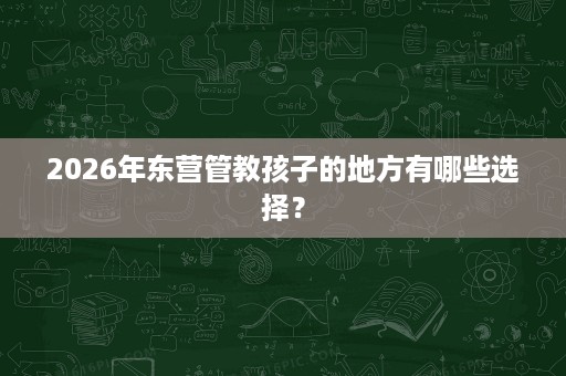 2026年东营管教孩子的地方有哪些选择？