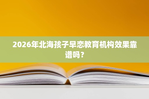 2026年北海孩子早恋教育机构效果靠谱吗? 2026年北海孩子早恋教育机构效果靠谱吗?