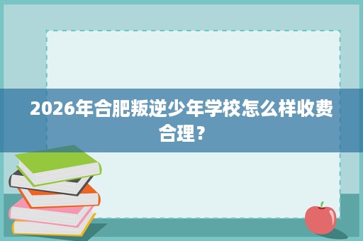 2026年合肥叛逆少年学校怎么样收费合理? 2026年合肥叛逆少年学校怎么样收费合理?