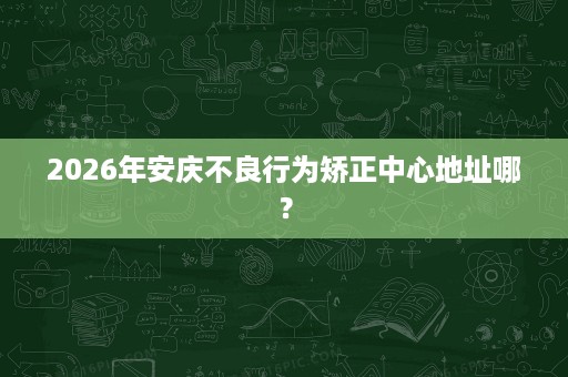 2026年安庆不良行为矫正中心地址哪? 2026年安庆不良行为矫正中心地址哪?