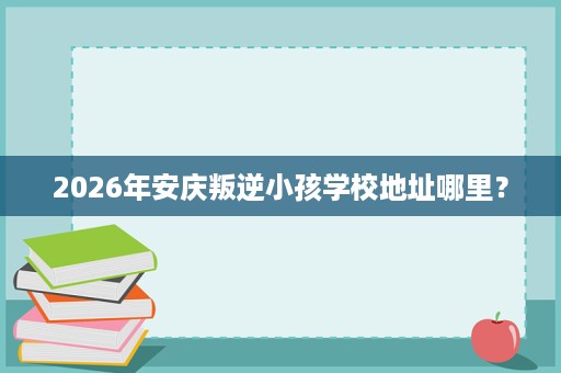 2026年安庆叛逆小孩学校地址哪里? 2026年安庆叛逆小孩学校地址哪里?