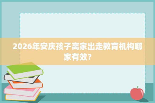 2026年安庆孩子离家出走教育机构哪家有效？
