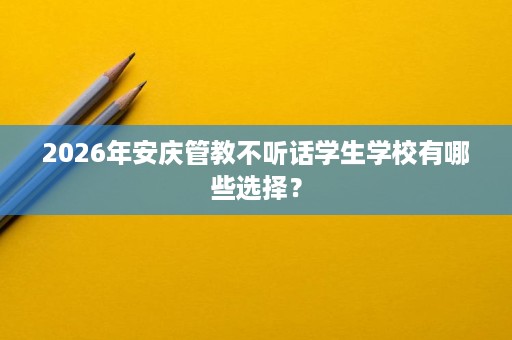 2026年安庆管教不听话学生学校有哪些选择? 2026年安庆管教不听话学生学校有哪些选择?