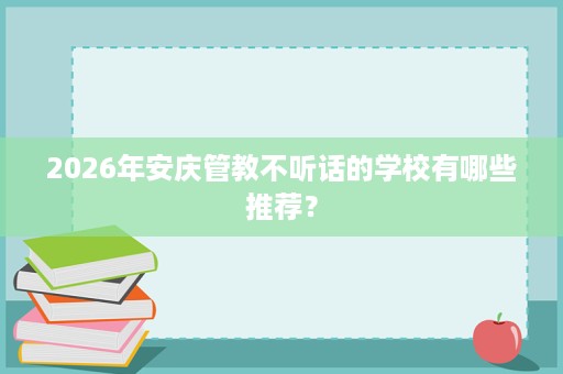 2026年安庆管教不听话的学校有哪些推荐? 2026年安庆管教不听话的学校有哪些推荐?