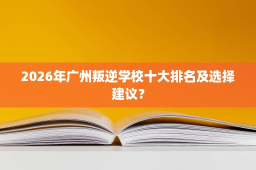 2026年广州叛逆学校十大排名及选择建议？