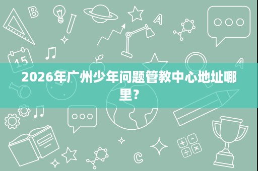 2026年广州少年问题管教中心地址哪里? 2026年广州少年问题管教中心地址哪里?