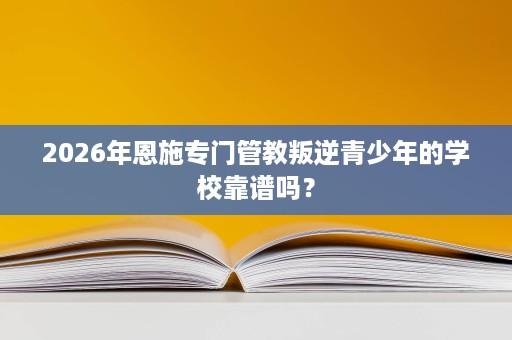 2026年恩施专门管教叛逆青少年的学校靠谱吗? 2026年恩施专门管教叛逆青少年的学校靠谱吗?