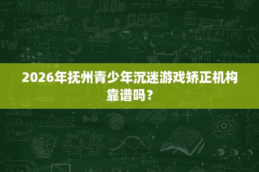 2026年抚州青少年沉迷游戏矫正机构靠谱吗? 2026年抚州青少年沉迷游戏矫正机构靠谱吗?