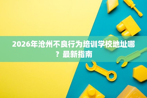 2026年沧州不良行为培训学校地址哪？最新指南