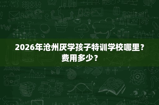 2026年沧州厌学孩子特训学校哪里？费用多少？