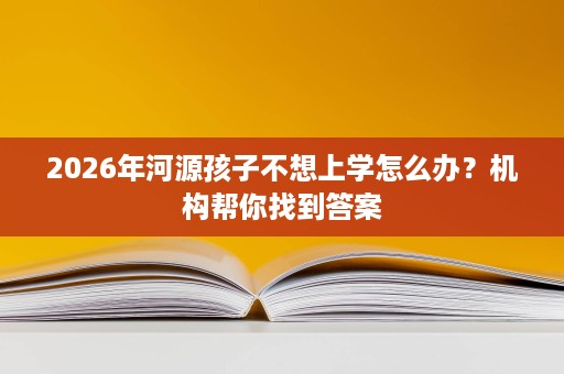 2026年河源孩子不想上学怎么办?机构帮你找到答案 2026年河源孩子不想上学怎么办?机构帮你找到答案