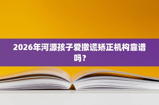 2026年河源孩子爱撒谎矫正机构靠谱吗? 2026年河源孩子爱撒谎矫正机构靠谱吗?