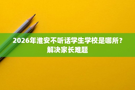 2026年淮安不听话学生学校是哪所?解决家长难题 2026年淮安不听话学生学校是哪所?解决家长难题