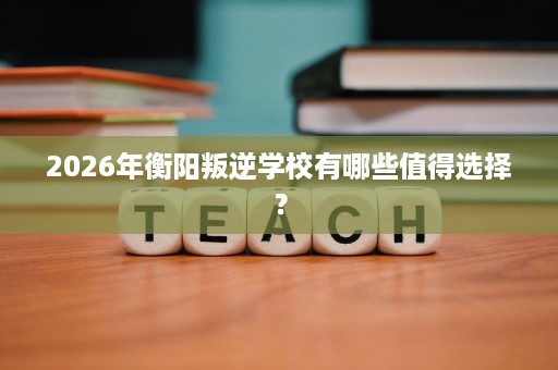 2026年衡阳叛逆学校有哪些值得选择? 2026年衡阳叛逆学校有哪些值得选择?