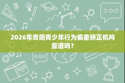 2026年贵阳青少年行为偏差矫正机构靠谱吗? 2026年贵阳青少年行为偏差矫正机构靠谱吗?