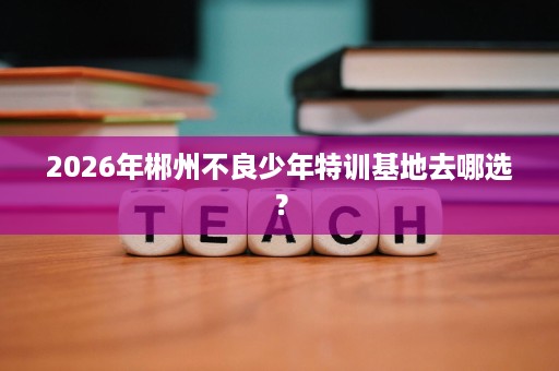 2026年郴州不良少年特训基地去哪选? 2026年郴州不良少年特训基地去哪选?