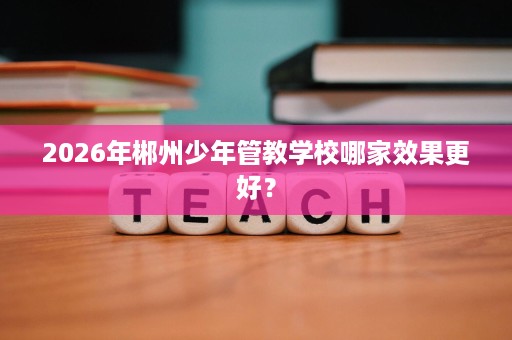 2026年郴州少年管教学校哪家效果更好? 2026年郴州少年管教学校哪家效果更好?