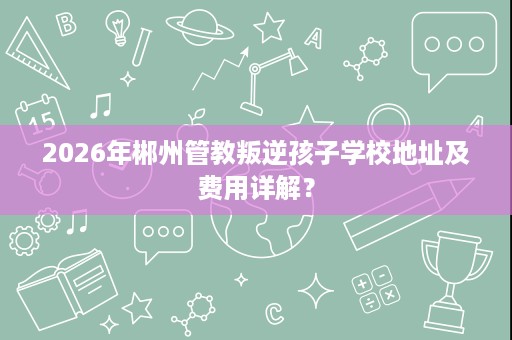 2026年郴州管教叛逆孩子学校地址及费用详解? 2026年郴州管教叛逆孩子学校地址及费用详解?