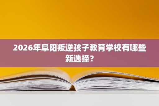 2026年阜阳叛逆孩子教育学校有哪些新选择? 2026年阜阳叛逆孩子教育学校有哪些新选择?
