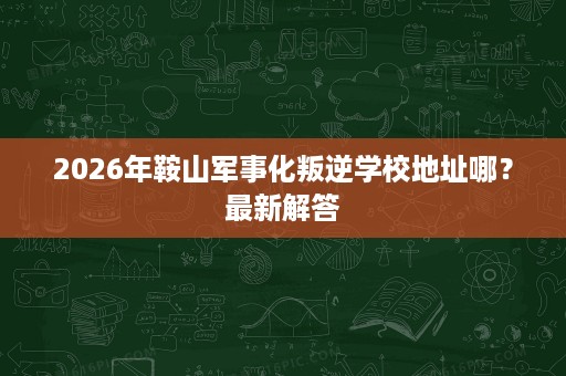 2026年鞍山军事化叛逆学校地址哪？最新解答