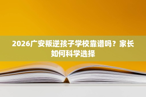 2026广安叛逆孩子学校靠谱吗？家长如何科学选择