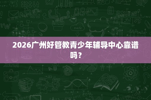 2026广州好管教青少年辅导中心靠谱吗？