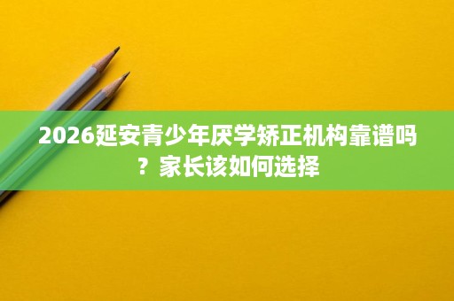 2026延安青少年厌学矫正机构靠谱吗?家长该如何选择 2026延安青少年厌学矫正机构靠谱吗?家长该如何选择
