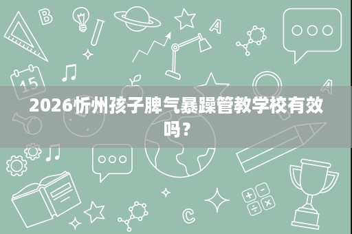 2026忻州孩子脾气暴躁管教学校有效吗? 2026忻州孩子脾气暴躁管教学校有效吗?