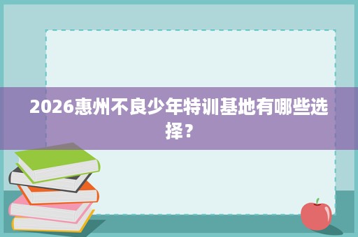 2026惠州不良少年特训基地有哪些选择? 2026惠州不良少年特训基地有哪些选择?