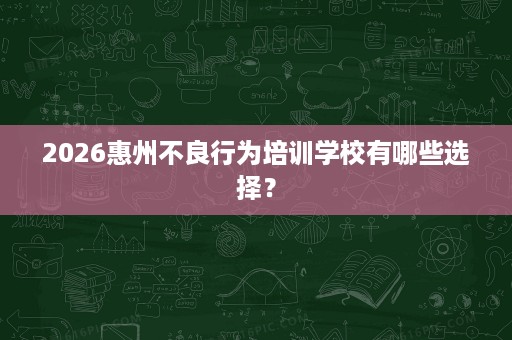 2026惠州不良行为培训学校有哪些选择? 2026惠州不良行为培训学校有哪些选择?