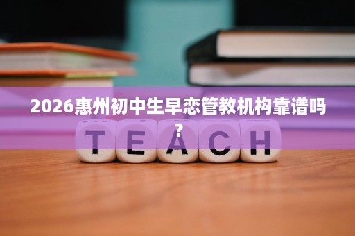 2026惠州初中生早恋管教机构靠谱吗? 2026惠州初中生早恋管教机构靠谱吗?