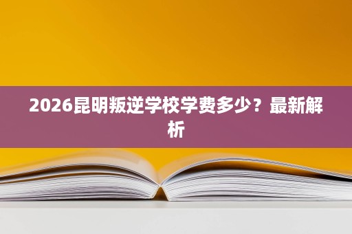 2026昆明叛逆学校学费多少?最新解析 2026昆明叛逆学校学费多少?最新解析