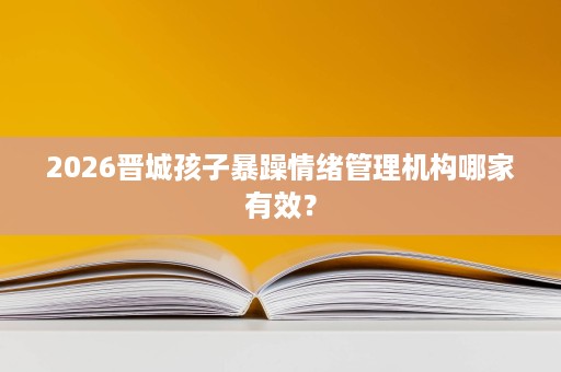 2026晋城孩子暴躁情绪管理机构哪家有效? 2026晋城孩子暴躁情绪管理机构哪家有效?