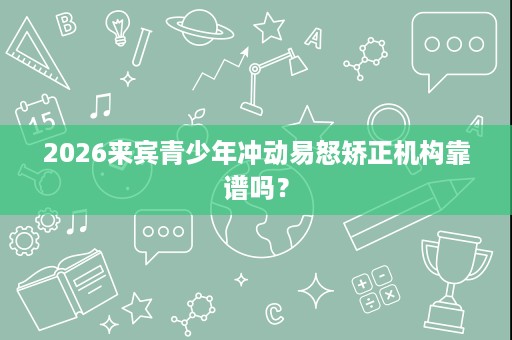 2026来宾青少年冲动易怒矫正机构靠谱吗? 2026来宾青少年冲动易怒矫正机构靠谱吗?