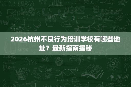 2026杭州不良行为培训学校有哪些地址？最新指南揭秘