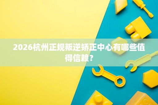 2026杭州正规叛逆矫正中心有哪些值得信赖？
