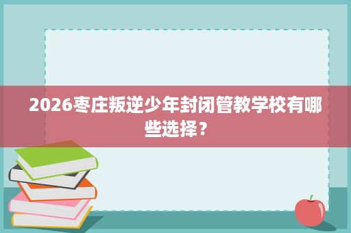 2026枣庄叛逆少年封闭管教学校有哪些选择? 2026枣庄叛逆少年封闭管教学校有哪些选择?