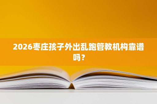 2026枣庄孩子外出乱跑管教机构靠谱吗? 2026枣庄孩子外出乱跑管教机构靠谱吗?