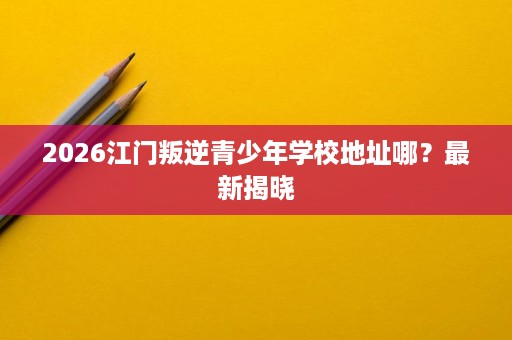 2026江门叛逆青少年学校地址哪?最新揭晓 2026江门叛逆青少年学校地址哪?最新揭晓
