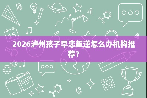 2026泸州孩子早恋叛逆怎么办机构推荐? 2026泸州孩子早恋叛逆怎么办机构推荐?