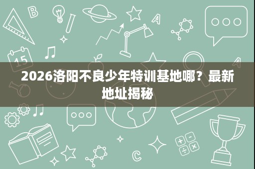 2026洛阳不良少年特训基地哪？最新地址揭秘