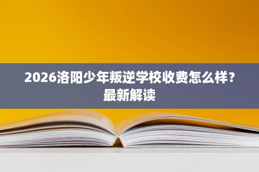 2026洛阳少年叛逆学校收费怎么样?最新解读 2026洛阳少年叛逆学校收费怎么样?最新解读