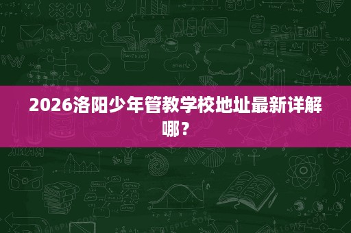 2026洛阳少年管教学校地址最新详解哪? 2026洛阳少年管教学校地址最新详解哪?