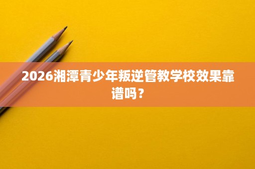 2026湘潭青少年叛逆管教学校效果靠谱吗? 2026湘潭青少年叛逆管教学校效果靠谱吗?