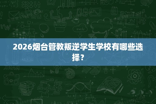 2026烟台管教叛逆学生学校有哪些选择？